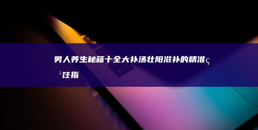 男人养生秘籍：十全大补汤壮阳滋补的精准烹饪指南